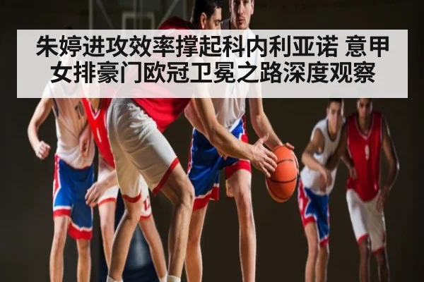 朱婷进攻效率撑起科内利亚诺 意甲女排豪门欧冠卫冕之路深度观察