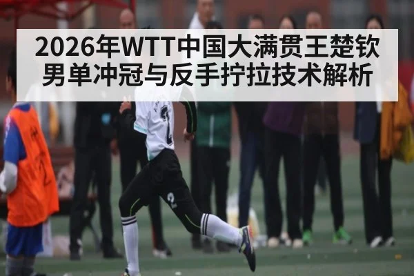 2026年WTT中国大满贯王楚钦男单冲冠与反手拧拉技术解析